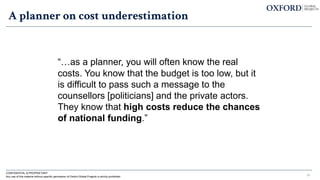 A planner on cost underestimation
“…as a planner, you will often know the real
costs. You know that the budget is too low, but it
is difficult to pass such a message to the
counsellors [politicians] and the private actors.
They know that high costs reduce the chances
of national funding.”
18
CONFIDENTIAL & PROPRIETARY
Any use of this material without specific permission of Oxford Global Projects is strictly prohibited
 