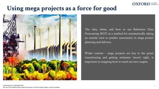 Using mega projects as a force for good
The why, when, and how to use Reference Class
Forecasting (RCF) as a method for systematically taking
an outside view to predict uncertainty in mega project
planning and delivery.
Wider context - mega projects are key to the green
transitioning and getting estimates (more) right, is
important in mapping how to reach net zero targets.
CONFIDENTIAL & PROPRIETARY
Any use of this material without specific permission of Oxford Global Projects is strictly prohibited
2
 