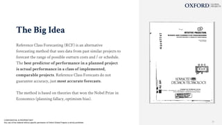 The Big Idea
Reference Class Forecasting (RCF) is an alternative
forecasting method that uses data from past similar projects to
forecast the range of possible outturn costs and / or schedule.
The best predictor of performance in a planned project
is actual performance in a class of implemented,
comparable projects. Reference Class Forecasts do not
guarantee accuracy, just most accurate forecasts.
The method is based on theories that won the Nobel Prize in
Economics (planning fallacy, optimism bias).
CONFIDENTIAL & PROPRIETARY
Any use of this material without specific permission of Oxford Global Projects is strictly prohibited 21
 