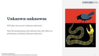 Unknown-unknowns
RCF takes into account “unknown unknowns”.
How? By incorporating in the reference class ALL effects on
performance, including “unknown unknowns”.
CONFIDENTIAL & PROPRIETARY
Any use of this material without specific permission of Oxford Global Projects is strictly prohibited 24
 