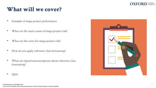 What will we cover?
• Example of mega project performance
• What are the main causes of mega project risk?
• What are the cures for mega project risk?
• How do you apply reference class forecasting?
• What are typical misconceptions about reference class
forecasting?
• Q&A
3
CONFIDENTIAL & PROPRIETARY
Any use of this material without specific permission of Oxford Global Projects is strictly prohibited
 