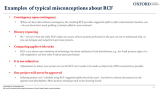 35
Examples of typical misconceptions about RCF
• Contingency upon contingency
• Where we have data without contingency, the resulting RCF provides suggested uplift to add to deterministic baseline cost
– do you know how much padding is already added to your estimate?
• History repeating
• No – set out to beat the odds. RCF makes you aware of how projects performed in the past, set out to understand why, so
you can mitigate and outperform previous projects.
• Comparing apples with rocks
• RCF is not about exact similarity of technology, but about similarity of risk distributions, e.g., for FoaK projects types, it is
still insightful to see how other FoaK projects performed.
• It is too subjective
• Adjustments to where your project sits on the RCF curve needs to be made as objectively AND consistently as possible.
• Our project will never be approved
• Inflating project cost / schedule using RCF suggested uplifts does look scary – but there to inform discussions on risk
appetite and affordability. More projects should go back to the drawing board!
CONFIDENTIAL & PROPRIETARY
Any use of this material without specific permission of Oxford Global Projects is strictly prohibited
 