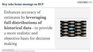 Key take home message on RCF
Enhances accuracy of
estimates by leveraging
full distributions of
historical data - to provide
a more realistic and
objective basis for decision
making
36
CONFIDENTIAL & PROPRIETARY
Any use of this material without specific permission of Oxford Global Projects is strictly prohibited
 