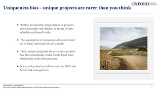 • Within an industry, programmes or projects
are statistically very similar, in terms of cost,
schedule and benefit risks.
• The assumption of uniqueness does not stand
up to hard, statistical test, it’s a myth.
• Truly unique programs are rare; even projects
like the Greenlandic Arctic Circle Road have
similarities with other projects.
• Statistical similarity is all we need for RCF and
better risk management.
Uniqueness bias – unique projects are rarer than you think
CONFIDENTIAL & PROPRIETARY
Any use of this material without specific permission of Oxford Global Projects is strictly prohibited 43
 