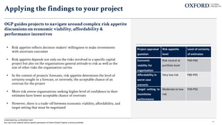 44
CONFIDENTIAL & PROPRIETARY
Any use of this material without specific permission of Oxford Global Projects is strictly prohibited
• Risk appetite reflects decision-makers’ willingness to make investments
with uncertain outcomes
• Risk appetite depends not only on the risks involved in a specific capital
project but also on the organisations general attitude to risk as well as the
size of other risks the organisation carries
• In the context of projects’ forecasts, risk appetite determines the level of
certainty sought in a forecast, or inversely, the acceptable chance of an
overrun for the project
• More risk averse organisations seeking higher level of confidence in their
estimates have lower acceptable chance of overruns
• However, there is a trade-off between economic viability, affordability, and
target setting that must be negotiated
Project appraisal
question
Risk appetite
level
Level of certainty
of estimates
Economic
viability for
organisation
Risk neutral at
portfolio level
P40-P60
Affordability in
worst case
scenario
Very low risk P80-P95
Target setting to
incentivise
performance
Moderate to low
risk
P30-P50
OGP guides projects to navigate around complex risk appetite
discussions on economic viability, affordability &
performance incentives
Applying the findings to your project
 