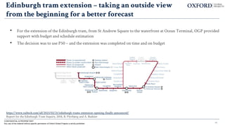 Edinburgh tram extension – taking an outside view
from the beginning for a better forecast
• For the extension of the Edinburgh tram, from St Andrew Square to the waterfront at Ocean Terminal, OGP provided
support with budget and schedule estimation
• The decision was to use P50 – and the extension was completed on time and on budget
CONFIDENTIAL & PROPRIETARY
Any use of this material without specific permission of Oxford Global Projects is strictly prohibited
https://www.railtech.com/all/2023/02/21/edinburgh-trams-extension-opening-finally-announced/
Report for the Edinburgh Tram Inquiry, 2018, B. Flyvbjerg and A. Budzier
46
 