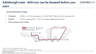 6
Edinburgh tram - delivery can be doomed before you
start
…if your forecast is wrong
• Estimate: £498m + a £37m contingency = £535m (2007, Phase 1a only), opening 2011.
• Reality: £776m, opening 2014 ~ 52% over budget (and reduced scope).
• RCF estimate: £697-£781m
CONFIDENTIAL & PROPRIETARY
Any use of this material without specific permission of Oxford Global Projects is strictly prohibited
Source: The City of Edinburgh Council, 2013.
Report for the Edinburgh Tram Inquiry, 2018, B. Flyvbjerg and A. Budzier
 