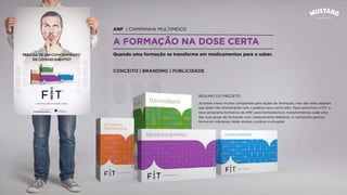 ANF | CAMPANHA MULTIMEIOS
A FORMAÇÃO NA DOSE CERTA
Quando uma formação se transforma em medicamentos para o saber.
CONCEITO | BRANDING | PUBLICIDADE
Já todos vimos muitas campanhas para ações de formação, mas são raras aquelas
que falam tão diretamente com o público-alvo como esta. Para comunicar o FIT, o
novo programa formativo da ANF para farmacêuticos, transformámos cada uma
das suas áreas de formação num medicamento diferente. A campanha ganhou
forma em imprensa, redes sociais, outdoor e ativação.
RESUMO DO PROJETO
 