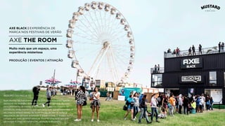 AXE BLACK | EXPERIÊNCIA DE
MARCA NOS FESTIVAIS DE VERÃO
AXE THE ROOM
Num mundo tão barulhento, são os sussurros relevantes que se
destacam na multidão. Este era o pensamento por trás do novo
posicionamento da marca, e foi também o que nos inspirou na
concepção deste momento que culminou num stand misterioso. O
seu interior estava repleto de experiências de marca, como a
degustação de cervejas artesanais e jogos sociais. O espaço foi
visitado por mais de 5000 pessoas. Esta foi uma ação em que
estivemos a cargo de construção, ativação e produção.
Muito mais que um espaço, uma
experiência misteriosa
PRODUÇÃO | EVENTOS | ATIVAÇÃO
RESUMO DO PROJETO
 
