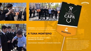 MONTEPIO | LANÇAMENTO CARTÃO DE
ESTUDANTE DA UNIVERSIDADE DE COIMBRA
A TUNA MONTEPIO
São muitos os truques que o sector bancário usa para
comunicar com os estudantes. Já nós, preferimos a
genuinidade e optámos por um interlocutor que fala a
sua língua e que eles têm prazer em ouvir. Foi este o
pensamento por detrás da Tuna Montepio, um grupo
que percorreu a cidade, dando a conhecer o cartão
exclusivo para os estudantes, com músicas que
falavam diretamente ao seu coração.
Uma ideia que pôs um banco a falar a
linguagem dos estudantes
CRIATIVIDADE | PRODUÇÃO | ATIVAÇÃO | EXECUÇÃO
RESUMO DO PROJETO
 