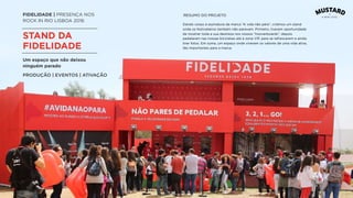 FIDELIDADE | PRESENÇA NOS
ROCK IN RIO LISBOA 2016
STAND DA
FIDELIDADE
Dando corpo à assinatura da marca “A vida não pára”, criámos um stand
onde os festivaleiros também não paravam. Primeiro, tiveram oportunidade
de mostrar toda a sua destreza nos nossos “hooverboards”, depois
pedalaram nas nossas bicicletas até à zona VIP, para se refrescarem e ainda
tirar fotos. Em suma, um espaço onde viveram os valores de uma vida ativa,
tão importantes para a marca.
Um espaço que não deixou
ninguém parado
PRODUÇÃO | EVENTOS | ATIVAÇÃO
RESUMO DO PROJETO
 
