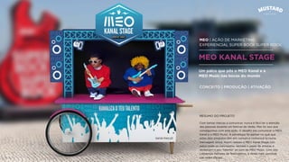 MEO | AÇÃO DE MARKETING
EXPERIENCIAL SUPER BOCK SUPER ROCK
MEO KANAL STAGE
Com tantas marcas a comunicar, nunca é fácil ter a atenção
das pessoas durante um festival de Verão. Mas foi isso que
conseguimos com esta ação. O desaﬁo era comunicar o MEO
Kanal e o MEO Music. A estratégia foi pensar no quê que
estes dois produtos têm em comum e comunicá-lo numa
mensagem única. Assim nasceu o MEO Kanal Stage. Um
palco onde os convidados vestiam o papel de artistas e
revelavam o seu “talento” ao som da MEO Music. Com isto
cativamos milhares de festivaleiros, e ainda mais partilhas
nas redes sociais.
Um palco que pôs o MEO Kanal e a
MEO Music nas bocas do mundo
CONCEITO | PRODUÇÃO | ATIVAÇÃO
RESUMO DO PROJETO
 