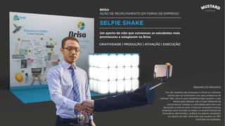BRISA
AÇÃO DE RECRUTAMENTO EM FEIRAS DE EMPREGO
SELFIE SHAKE
Um dos desaﬁos das empresas é cativar os melhores
alunos para se inscreverem nos seus programas de
trainees. Mas, como é que o podemos fazer quando o que
temos para oferecer não é muito diferente da
concorrência? Usando a criatividade para criar uma
disrupção na forma como o ﬁzemos. Enquanto noutras
empresas essa inscrição se traduz no preenchimento de
formulários aborrecidos, na Brisa era apenas necessário
um aperto de mão. Uma ação que resultou em 367
inscrições de qualidade.
Um aperto de mão que convenceu os estudantes mais
promissores a estagiarem na Brisa
CRIATIVIDADE | PRODUÇÃO | ATIVAÇÃO | EXECUÇÃO
RESUMO DO PROJETO
 
