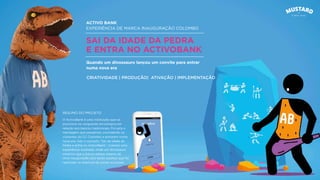 ACTIVO BANK
EXPERIÊNCIA DE MARCA INAUGURAÇÃO COLOMBO
SAI DA IDADE DA PEDRA
E ENTRA NO ACTIVOBANK
O ActivoBank é uma instituição que se
posiciona na vanguarda tecnológica em
relação aos bancos tradicionais. Foi esta a
mensagem que passámos, convidando os
visitantes do CC Colombo a entrarem numa
nova era. Sob o conceito “Sai da Idade da
Pedra e entra no ActivoBank”, criamos uma
experiência inusitada, onde um dinossauro
mostrou que o futuro estava mesmo ali.
Uma inauguração com tanto sucesso que foi
replicada na abertura de outras sucursais.
Quando um dinossauro lançou um convite para entrar
numa nova era
CRIATIVIDADE | PRODUÇÃO| ATIVAÇÃO | IMPLEMENTAÇÃO
RESUMO DO PROJETO
 