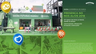 SAÚDA | EXPERIÊNCIA DE MARCA
PRESENÇA NO
NOS ALIVE 2018
Um espaço que levou as futuras
mamãs ao paraíso
CRIATIVIDADE | PRODUÇÃO
ATIVAÇÃO | EXECUÇÃO
Se há evento desconfortável para uma grávida, é certamente um
festival de verão. Nós quisemos inverter esta perceção. Assim
nasceu o conceito “O céu na terra para futuras mamãs”, que
desdobrámos nas mais variadas ações, tanto online como oﬄine.
Através de um passatempo oferecemos bilhetes às gravidas que
mais mereciam ir ao festival, na opinião dos seus amigos. Depois,
criámos um stand pensado para um conforto total, com uma zona
com vista privilegiada e uma wc privada.
RESUMO DO PROJETO
 