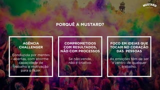 PORQUÊ A MUSTARD?
AGÊNCIA
CHALLENGER
Conduzida por mentes
abertas, com enorme
capacidade de
trabalho e motivação
para o fazer.
COMPROMETIDOS
COM RESULTADOS,
NÃO COM PROCESSOS
Se não vende,
não é criativo.
FOCO EM IDEIAS QUE
TOCAM NO CORAÇÃO
DAS PESSOAS
As emoções têm de ser
o centro de qualquer
trabalho.
 