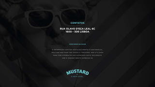 C O N TAT O S
R U A O L AV O D ’ E Ç A L E A L 6 C
1 6 0 0 - 3 0 6 L I S B O A
9 1 7 6 5 6 6 6 2
D U A R T E @ M U S TA R D . P T
G E R A L @ M U S TA R D . P T
C O N F I D E N C I A L I DA D E
A I N F O R M A Ç Ã O C O N T I D A N E S T E D O C U M E N T O É C O N F I D E N C I A L ,
P E L O Q U E N Ã O P O D E S E R C E D I D A A T E R C E I R O S , N E M U T I L I Z A D A
PA R A F I N S D I F E R E N T E S D O S E X P R E S S O S N E S T E D O C U M E N T O
S E M O C O N S E N T I M E N T O E X P R E S S O D A
CONTATOS
RUA OLAVO D’EÇA LEAL 6C
1600 - 306 LISBOA
 