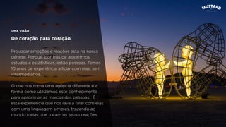 UMA VISÃO
De coração para coração
Provocar emoções e reações está na nossa
génese. Porque, por trás de algoritmos,
estudos e estatísticas, estão pessoas. Temos
10 anos de experiência a lidar com elas, sem
intermediários.
O que nos torna uma agência diferente é a
forma como utilizamos este conhecimento
para aproximar as marcas das pessoas. É
esta experiência que nos leva a falar com elas
com uma linguagem simples, trazendo ao
mundo ideias que tocam os seus corações.
 