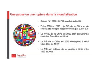 Une pause ou une rupture dans la mondialisation
• Depuis l’an 2000 : le PIB mondial a doublé
• Entre 2008 et 2015 : le PIB de la Chine et de
l’Inde a été multiplié respectivement par 2,4 et 2,3
• Le niveau de la Chine en 2000 était équivalent à
celui des États-Unis en 1939
• Le PIB de la Chine en 2015 correspond à celui
États-Unis de 1972
• Le PIB par habitant de la planète a triplé entre
1990 et 2015
 