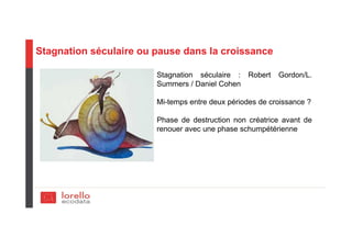 Stagnation séculaire ou pause dans la croissance
Stagnation séculaire : Robert Gordon/L.
Summers / Daniel Cohen
Mi-temps entre deux périodes de croissance ?
Phase de destruction non créatrice avant de
renouer avec une phase schumpétérienne
 