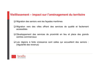 Vieillissement – impact sur l’aménagement du territoire
Migration des seniors vers les façades maritimes
Migration vers des villes offrant des services de qualité et facilement
accessibles
Développement des services de proximité en lieu et place des grands
centres commerciaux
Les régions à forte croissance sont celles qui accueillent des seniors :
(régularité des revenus)
 