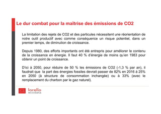 Le dur combat pour la maîtrise des émissions de CO2
La limitation des rejets de CO2 et des particules nécessitent une réorientation de
notre outil productif avec comme conséquence un risque potentiel, dans un
premier temps, de diminution de croissance.
Depuis 1980, des efforts importants ont été entrepris pour améliorer le contenu
de la croissance en énergie. Il faut 40 % d’énergie de moins qu’en 1983 pour
obtenir un point de croissance.
D’ici à 2050, pour réduire de 50 % les émissions de CO2 (-1,3 % par an), il
faudrait que la part des énergies fossiles devrait passer de 82% en 2016 à 25%
en 2050 (à structure de consommation inchangée) ou à 33% (avec le
remplacement du charbon par le gaz naturel).
 
