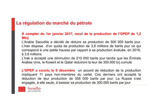 La régulation du marché du pétrole
À compter du 1er janvier 2017, recul de la production de l’OPEP de 1,2
Mb/j
L’Arabie Saoudite a décidé de réduire sa production de 500 000 barils jour.
L’Iran dispose d’un quota de production de 3,8 millions de barils jour ce qui
correspond à une petite hausse par rapport à sa production évaluée, en 2016,
à 3,6 millions
L’Irak a accepté une diminution de 210 000 barils jour tandis que les Émirats
Arabes Unis, le Koweït et le Qatar réduiront la leur de 300.000 b/j cumulé
L’OPEP a conclu le 9 décembre un accord de réduction de la production
impliquant 11 pays non-membres du cartel. Ces derniers ont accepté la
réduction de leur production de 558 000 barils par jour. La Russie s’est
engagée, à elle seule, à baisser sa production de 300.000 barils par jour
 