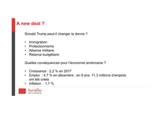 A new deal ?
Donald Trump peut-il changer la donne ?
• Immigration
• Protectionnisme
• Alliance militaire
• Relance budgétaire
Quelles conséquences pour l’économie américaine ?
• Croissance : 2,2 % en 2017
• Emploi : 4,7 % en décembre : en 8 ans :11,3 millions d’emplois
ont été créés
• Inflation : 1,7 %
 