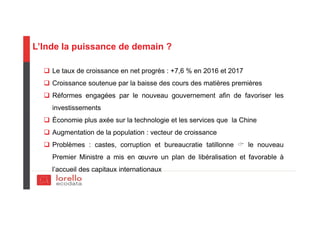 L’Inde la puissance de demain ?
Le taux de croissance en net progrès : +7,6 % en 2016 et 2017
Croissance soutenue par la baisse des cours des matières premières
Réformes engagées par le nouveau gouvernement afin de favoriser les
investissements
Économie plus axée sur la technologie et les services que la Chine
Augmentation de la population : vecteur de croissance
Problèmes : castes, corruption et bureaucratie tatillonne le nouveau
Premier Ministre a mis en œuvre un plan de libéralisation et favorable à
l’accueil des capitaux internationaux
 
