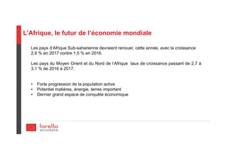 L’Afrique, le futur de l’économie mondiale
Les pays d’Afrique Sub-saharienne devraient renouer, cette année, avec la croissance
2,9 % en 2017 contre 1,5 % en 2016.
Les pays du Moyen Orient et du Nord de l’Afrique taux de croissance passant de 2,7 à
3,1 % de 2016 à 2017.
• Forte progression de la population active
• Potentiel matières, énergie, terres important
• Dernier grand espace de conquête économique
 
