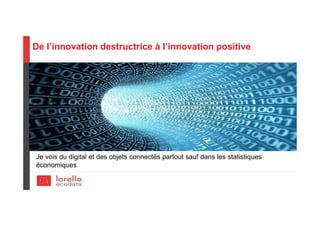 De l’innovation destructrice à l’innovation positive
Je vois du digital et des objets connectés partout sauf dans les statistiques
économiques
 