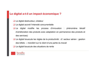Le digital a-t-il un impact économique ?
Le digital destructeur, créateur
Le digital accroit l’intensité concurrentielle
Le digital modifie les process d’innovation : phénomène itératif
d’amélioration des produits avec adaptation en permanence des produits et
des services)
Le digital bouscule les règles de la productivité : cf. secteur aérien : gestion
des billets → transfert sur le client d’une partie du travail
Le digital bouscule des situations de rente
 