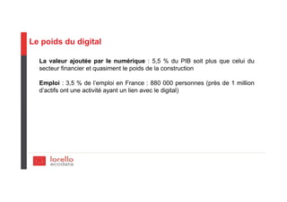 Le poids du digital
La valeur ajoutée par le numérique : 5,5 % du PIB soit plus que celui du
secteur financier et quasiment le poids de la construction
Emploi : 3,5 % de l’emploi en France : 880 000 personnes (près de 1 million
d’actifs ont une activité ayant un lien avec le digital)
 