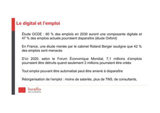 Le digital et l’emploi
Étude OCDE : 80 % des emplois en 2030 auront une composante digitale et
47 % des emplois actuels pourraient disparaître (étude Oxford)
En France, une étude menée par le cabinet Roland Berger souligne que 42 %
des emplois sont menacés
D’ici 2020, selon le Forum Économique Mondial, 7,1 millions d’emplois
pourraient être détruits quand seulement 2 millions pourraient être créés
Tout emploi pouvant être automatisé peut être amené à disparaître
Réorganisation de l’emploi : moins de salariés, plus de TNS, de consultants,
 