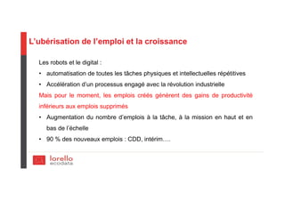 L’ubérisation de l’emploi et la croissance
Les robots et le digital :
• automatisation de toutes les tâches physiques et intellectuelles répétitives
• Accélération d’un processus engagé avec la révolution industrielle
Mais pour le moment, les emplois créés génèrent des gains de productivité
inférieurs aux emplois supprimés
• Augmentation du nombre d’emplois à la tâche, à la mission en haut et en
bas de l’échelle
• 90 % des nouveaux emplois : CDD, intérim….
 