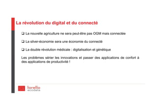 La révolution du digital et du connecté
La nouvelle agriculture ne sera peut-être pas OGM mais connectée
La silver-économie sera une économie du connecté
La double révolution médicale : digitalisation et génétique
Les problèmes sérier les innovations et passer des applications de confort à
des applications de productivité !
 