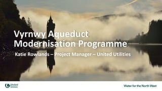 Vyrnwy Aqueduct
Modernisation Programme
Katie Rowlands – Project Manager – United Utilities
 