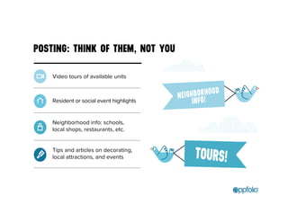 POSTING: THINK OF THEM, NOT YOU 
Video tours of available units 
Resident or social event highlights 
Neighborhood info: schools, 
local shops, restaurants, etc. 
Tips and articles on decorating, 
local attractions, and events 
 