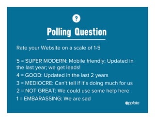 Polling Question 
Rate your Website on a scale of 1-5 
5 = SUPER MODERN: Mobile friendly; Updated in 
the last year; we get leads! 
4 = GOOD: Updated in the last 2 years 
3 = MEDIOCRE: Can’t tell if it’s doing much for us 
2 = NOT GREAT: We could use some help here 
1 = EMBARASSING: We are sad 
 