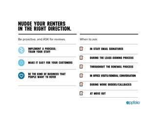 NUDGE YOUR RENTERS 
IN THE RIGHT DIRECTION. 
Be proactive, and ASK for reviews. 
IMPLEMENT A PROCESS; 
TRAIN YOUR STAFF 
MAKE IT EASY FOR YOUR CUSTOMERS 
BE THE KIND OF BUSINESS THAT 
PEOPLE WANT TO REFER 
When to ask: 
IN STAFF EMAIL SIGNATURES 
DURING THE LEASE-SIGNING PROCESS 
THROUGHOUT THE RENEWAL PROCESS 
IN OFFICE VISITS/GENERAL CONVERSATION 
DURING WORK ORDERS/CALLBACKS 
AT MOVE OUT 
 