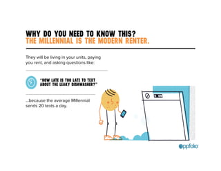 WHY DO YOU NEED TO KNOW THIS? 
THE MILLENNIAL IS THE MODERN RENTER. 
They will be living in your units, paying 
you rent, and asking questions like: 
“HOW LATE IS TOO LATE TO TEXT 
ABOUT THE LEAKY DISHWASHER?” 
…because the average Millennial 
sends 20 texts a day. 
 