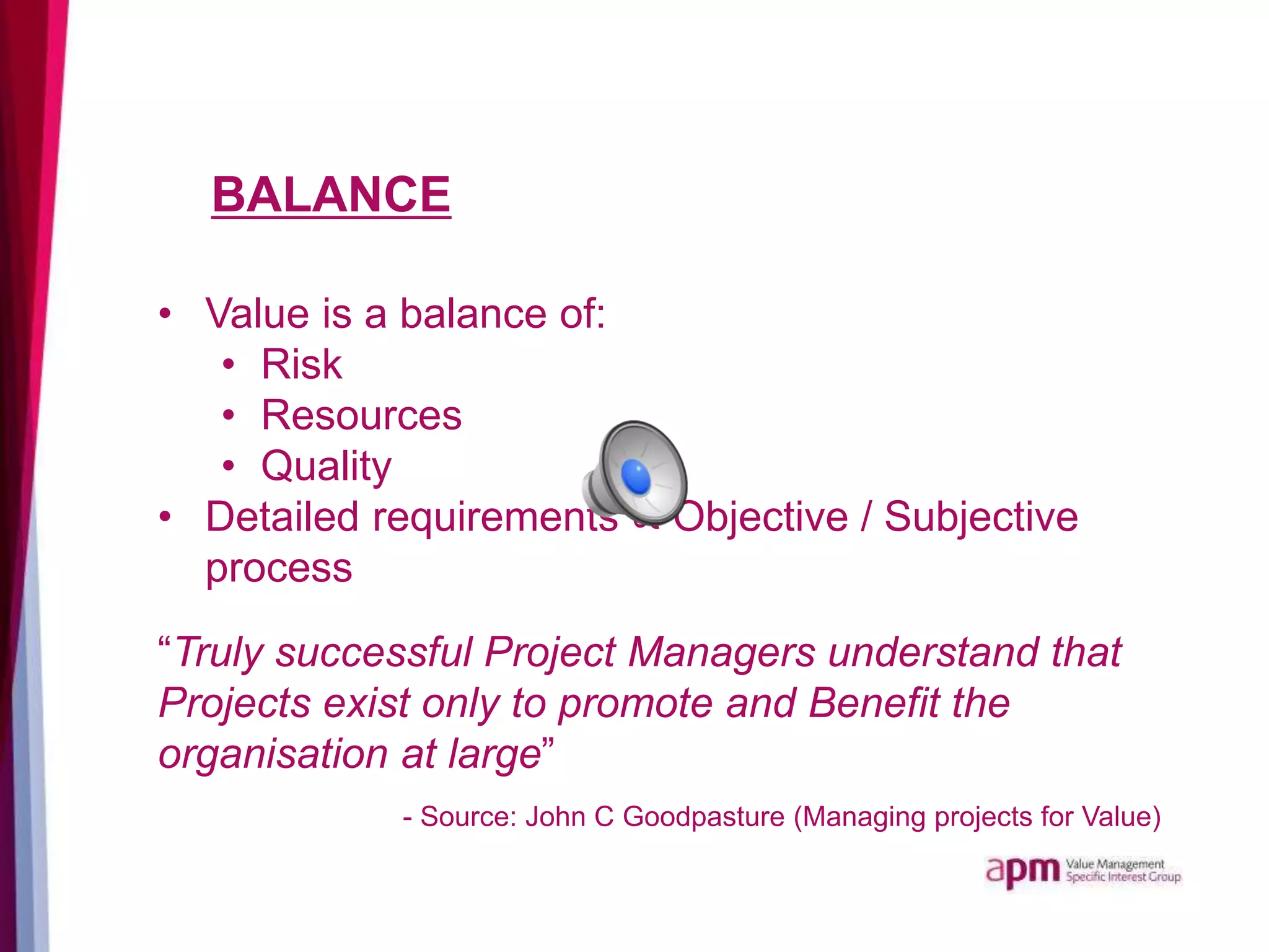 BALANCE
• Value is a balance of:
• Risk
• Resources
• Quality
• Detailed requirements ∝ Objective / Subjective
process
“Truly successful Project Managers understand that
Projects exist only to promote and Benefit the
organisation at large”
- Source: John C Goodpasture (Managing projects for Value)
 