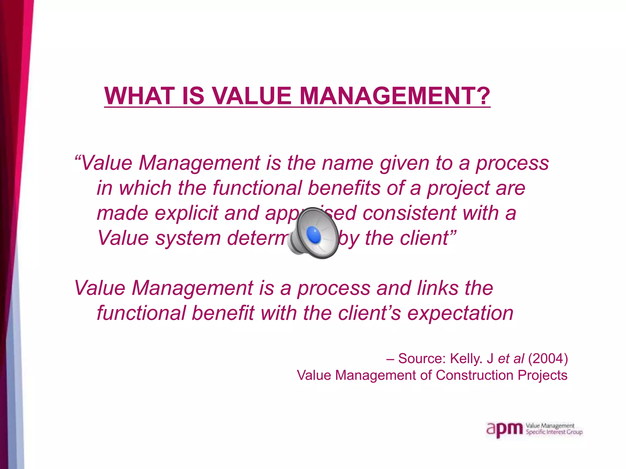 WHAT IS VALUE MANAGEMENT?
“Value Management is the name given to a process
in which the functional benefits of a project are
made explicit and appraised consistent with a
Value system determined by the client”
Value Management is a process and links the
functional benefit with the client’s expectation
– Source: Kelly. J et al (2004)
Value Management of Construction Projects
 