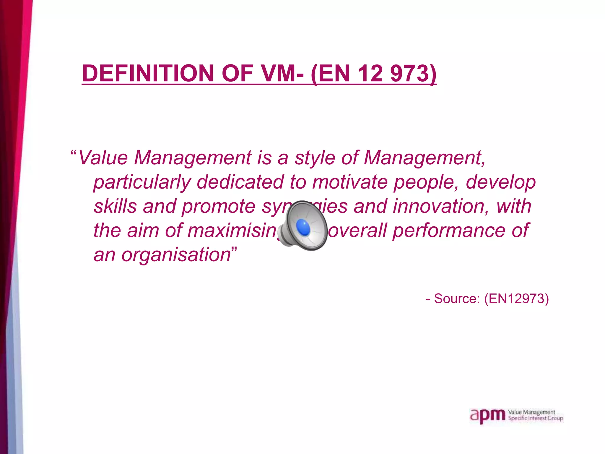 DEFINITION OF VM- (EN 12 973)
“Value Management is a style of Management,
particularly dedicated to motivate people, develop
skills and promote synergies and innovation, with
the aim of maximising the overall performance of
an organisation”
- Source: (EN12973)
 