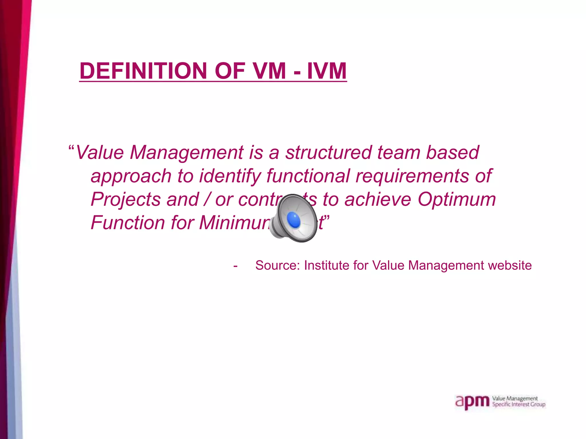 DEFINITION OF VM - IVM
“Value Management is a structured team based
approach to identify functional requirements of
Projects and / or contracts to achieve Optimum
Function for Minimum Cost”
- Source: Institute for Value Management website
 