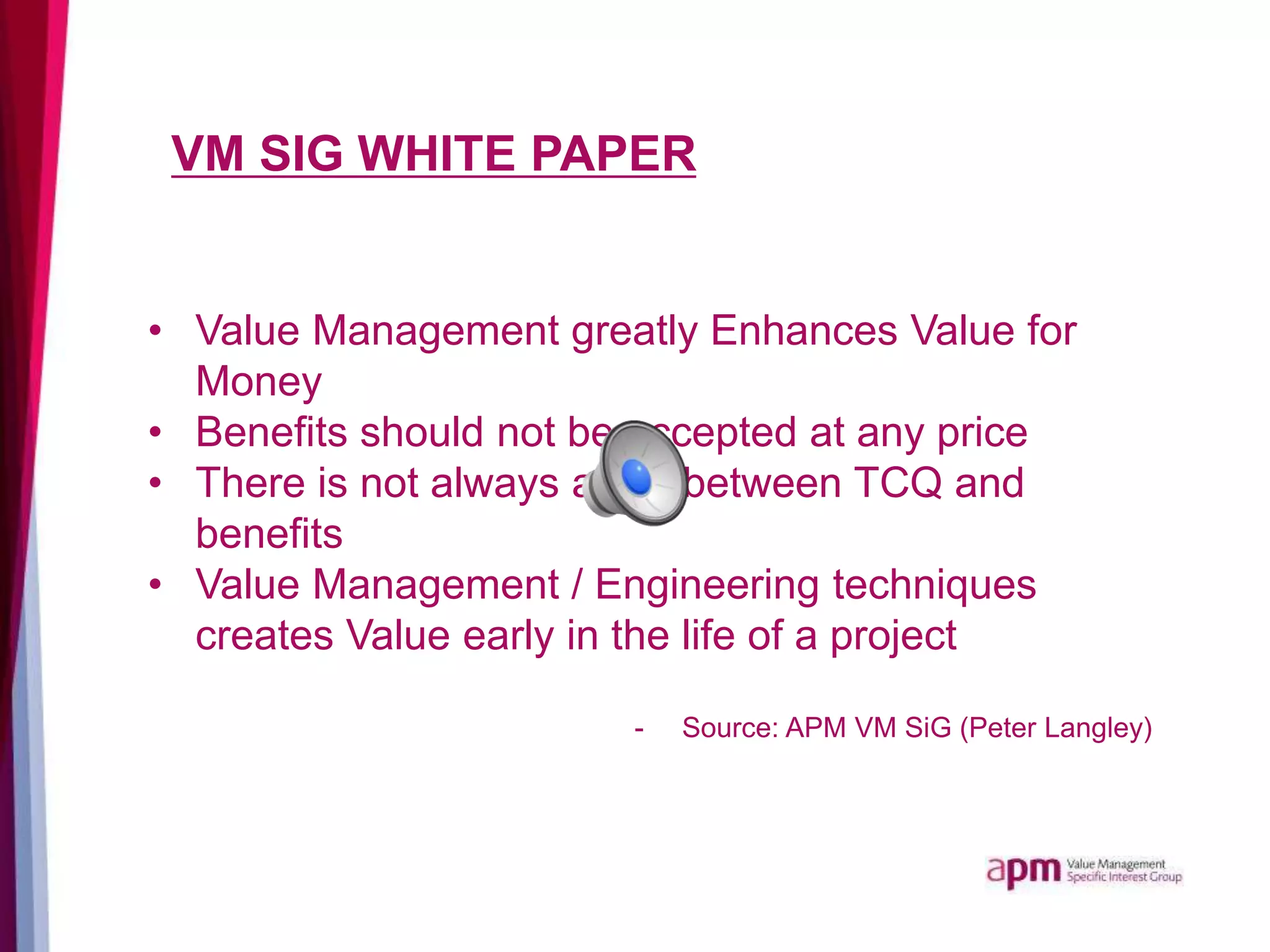 VM SIG WHITE PAPER
• Value Management greatly Enhances Value for
Money
• Benefits should not be accepted at any price
• There is not always a link between TCQ and
benefits
• Value Management / Engineering techniques
creates Value early in the life of a project
- Source: APM VM SiG (Peter Langley)
 