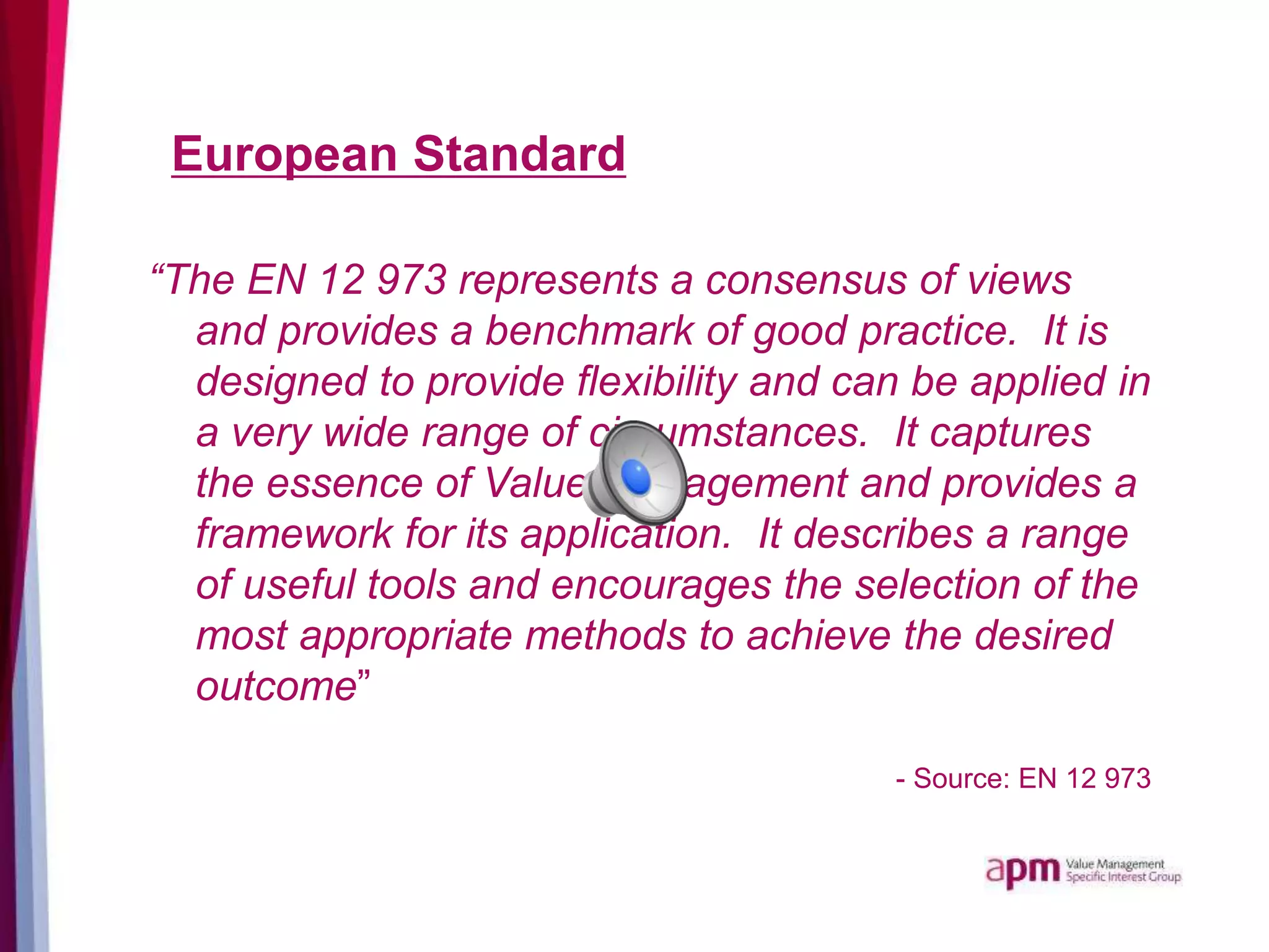 European Standard
“The EN 12 973 represents a consensus of views
and provides a benchmark of good practice. It is
designed to provide flexibility and can be applied in
a very wide range of circumstances. It captures
the essence of Value Management and provides a
framework for its application. It describes a range
of useful tools and encourages the selection of the
most appropriate methods to achieve the desired
outcome”
- Source: EN 12 973
 