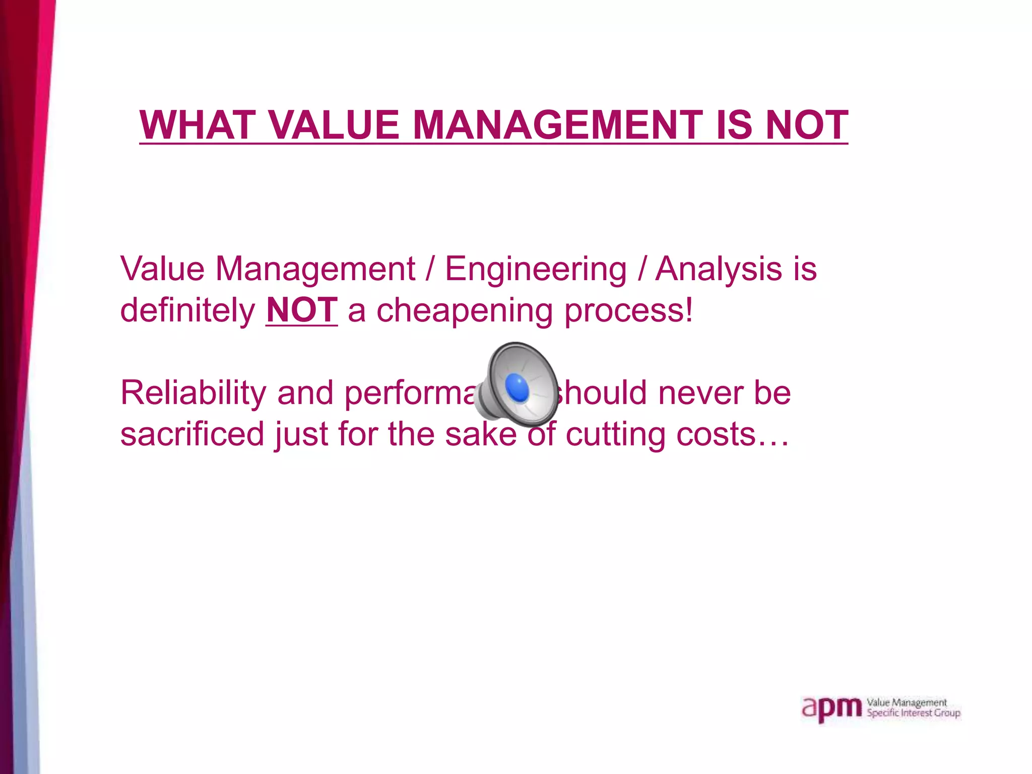 WHAT VALUE MANAGEMENT IS NOT
Value Management / Engineering / Analysis is
definitely NOT a cheapening process!
Reliability and performance should never be
sacrificed just for the sake of cutting costs…
 