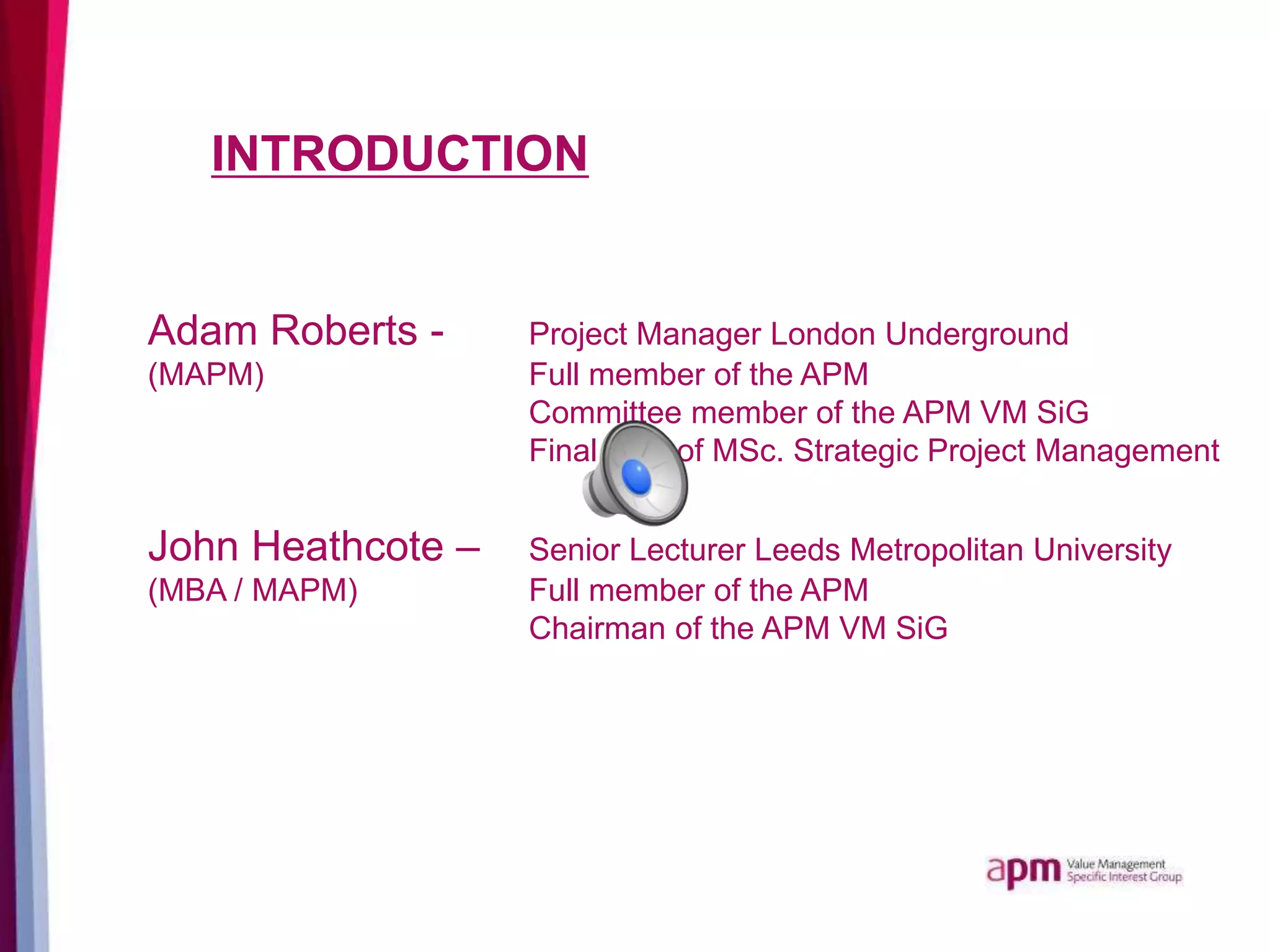 INTRODUCTION
Adam Roberts - Project Manager London Underground
(MAPM) Full member of the APM
Committee member of the APM VM SiG
Final year of MSc. Strategic Project Management
John Heathcote – Senior Lecturer Leeds Metropolitan University
(MBA / MAPM) Full member of the APM
Chairman of the APM VM SiG
 