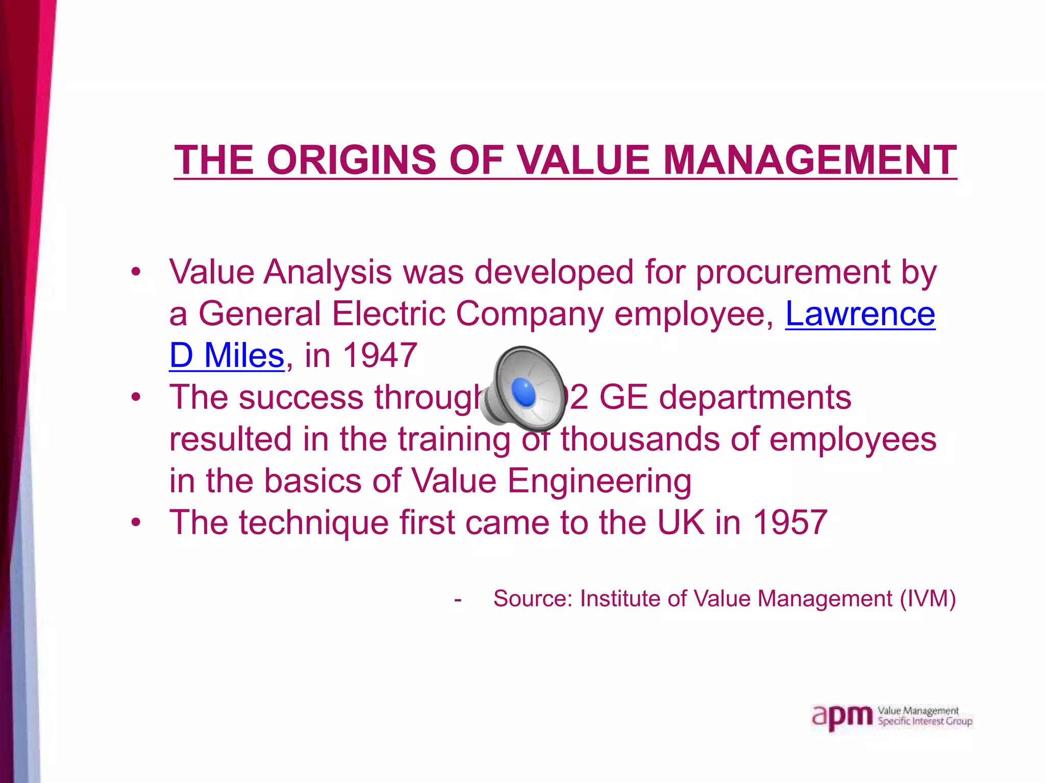 THE ORIGINS OF VALUE MANAGEMENT
• Value Analysis was developed for procurement by
a General Electric Company employee, Lawrence
D Miles, in 1947
• The success throughout 92 GE departments
resulted in the training of thousands of employees
in the basics of Value Engineering
• The technique first came to the UK in 1957
- Source: Institute of Value Management (IVM)
 